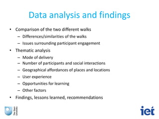 Data analysis and findings
• Comparison of the two different walks
– Differences/similarities of the walks
– Issues surrounding participant engagement
• Thematic analysis
– Mode of delivery
– Number of participants and social interactions
– Geographical affordances of places and locations
– User experience
– Opportunities for learning
– Other factors
• Findings, lessons learned, recommendations
 