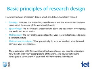 Basic principles of research design
Four main features of research design, which are distinct, but closely related
• Ontology: How you, the researcher, view the world and the assumptions that you
make about the nature of the world and of reality
• Epistemology: The assumptions that you make about the best way of investigating
the world and about reality
• Methodology: The way that you group together your research techniques to make
a coherent picture
• Methods and techniques: What you actually do in order to collect your data and
carry out your investigations
• These principles will inform which methods you choose: you need to understand
how they fit with your ‘bigger picture’ of the world, and how you choose to
investigate it, to ensure that your work will be coherent and effective
 