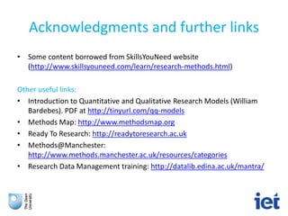Acknowledgments and further links
• Some content borrowed from SkillsYouNeed website
(http://www.skillsyouneed.com/learn/research-methods.html)
Other useful links:
• Introduction to Quantitative and Qualitative Research Models (William
Bardebes). PDF at http://tinyurl.com/qq-models
• Methods Map: http://www.methodsmap.org
• Ready To Research: http://readytoresearch.ac.uk
• Methods@Manchester:
http://www.methods.manchester.ac.uk/resources/categories
• Research Data Management training: http://datalib.edina.ac.uk/mantra/
 