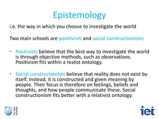 Epistemology
i.e. the way in which you choose to investigate the world
Two main schools are positivism and social constructionism:
• Positivists believe that the best way to investigate the world
is through objective methods, such as observations.
Positivism fits within a realist ontology.
• Social constructionists believe that reality does not exist by
itself. Instead, it is constructed and given meaning by
people. Their focus is therefore on feelings, beliefs and
thoughts, and how people communicate these. Social
constructionism fits better with a relativist ontology.
 