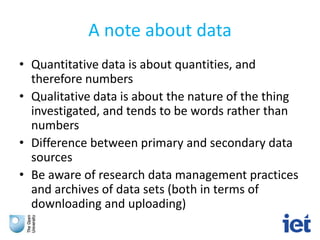 A note about data
• Quantitative data is about quantities, and
therefore numbers
• Qualitative data is about the nature of the thing
investigated, and tends to be words rather than
numbers
• Difference between primary and secondary data
sources
• Be aware of research data management practices
and archives of data sets (both in terms of
downloading and uploading)
 