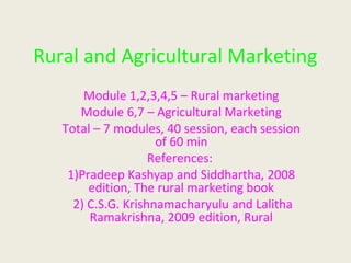 Rural and Agricultural Marketing
Module 1,2,3,4,5 – Rural marketing
Module 6,7 – Agricultural Marketing
Total – 7 modules, 40 session, each session
of 60 min
References:
1)Pradeep Kashyap and Siddhartha, 2008
edition, The rural marketing book
2) C.S.G. Krishnamacharyulu and Lalitha
Ramakrishna, 2009 edition, Rural
 