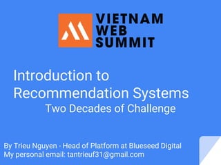 Introduction to
Recommendation Systems
Two Decades of Challenge
By Trieu Nguyen - Head of Platform at Blueseed Digital
My personal email: tantrieuf31@gmail.com
 