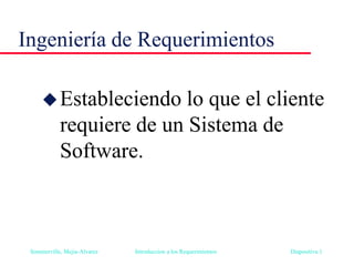 Sommerville, Mejia-Alvarez Introduccion a los Requerimientos Diapositiva 1
Ingeniería de Requerimientos
Estableciendo lo que el cliente
requiere de un Sistema de
Software.
 