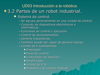 UD03 Introducción a la robótica. 3.2 Partes de un robot industrial. Sistema de control. Se agrupa generalmente en una unidad de control. Conjunto de dispositivos electrónicos e informáticos. Funciones de control y ejecución. Control de accionamientos. Generar trayectorias. También puede ser capaz de generar tareas. Consta de 6 subsistemas: Ordenador. Panel de control. Controlador de posición. Amplificador. Unidad de E/S. Dispositivo de control manual. 