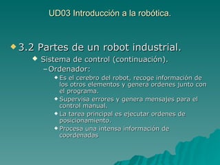 UD03 Introducción a la robótica. 3.2 Partes de un robot industrial. Sistema de control (continuación). Ordenador:   Es el cerebro del robot, recoge información de los otros elementos y genera ordenes junto con el programa. Supervisa errores y genera mensajes para el control manual. La tarea principal es ejecutar ordenes de posicionamiento. Procesa una intensa información de coordenadas 