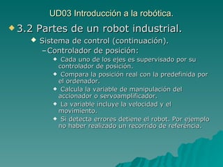 UD03 Introducción a la robótica. 3.2 Partes de un robot industrial. Sistema de control (continuación). Controlador de posición:   Cada uno de los ejes es supervisado por su controlador de posición. Compara la posición real con la predefinida por el ordenador. Calcula la variable de manipulación del accionador o servoamplificador. La variable incluye la velocidad y el movimiento. Si detecta errores detiene el robot. Por ejemplo no haber realizado un recorrido de referéncia. 