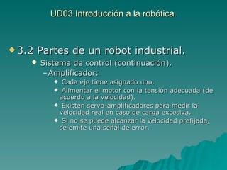 UD03 Introducción a la robótica. 3.2 Partes de un robot industrial. Sistema de control (continuación). Amplificador:   Cada eje tiene asignado uno. Alimentar el motor con la tensión adecuada (de acuerdo a la velocidad). Existen servo-amplificadores para medir la velocidad real en caso de carga excesiva. Si no se puede alcanzar la velocidad prefijada, se emite una señal de error. 