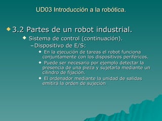 UD03 Introducción a la robótica. 3.2 Partes de un robot industrial. Sistema de control (continuación). Dispositivo de E/S:   En la ejecución de tareas el robot funciona conjuntamente con los dispositivos periféricos. Puede ser necesario por ejemplo detectar la presencia de una pieza y sujetarla mediante un cilindro de fijación. El ordenador mediante la unidad de salidas emitirá la orden de sujeción 