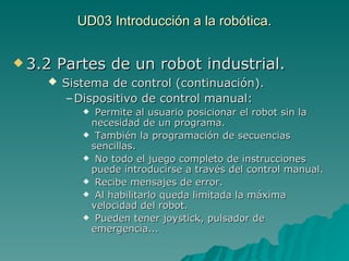 UD03 Introducción a la robótica. 3.2 Partes de un robot industrial. Sistema de control (continuación). Dispositivo de control manual:   Permite al usuario posicionar el robot sin la necesidad de un programa. También la programación de secuencias sencillas. No todo el juego completo de instrucciones puede introducirse a través del control manual. Recibe mensajes de error. Al habilitarlo queda limitada la máxima velocidad del robot. Pueden tener joystick, pulsador de emergencia... 
