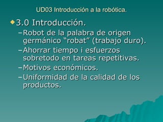 UD03 Introducción a la robótica. 3.0 Introducción. Robot de la palabra de origen germánico “robat” (trabajo duro). Ahorrar tiempo i esfuerzos sobretodo en tareas repetitivas. Motivos económicos. Uniformidad de la calidad de los productos. 