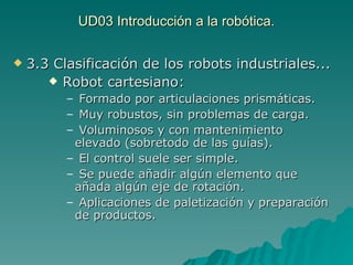 UD03 Introducción a la robótica. 3.3 Clasificación de los robots industriales... Robot cartesiano: Formado por articulaciones prismáticas. Muy robustos, sin problemas de carga. Voluminosos y con mantenimiento elevado (sobretodo de las guías). El control suele ser simple. Se puede añadir algún elemento que añada algún eje de rotación. Aplicaciones de paletización y preparación de productos. 