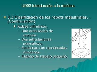 UD03 Introducción a la robótica. 3.3 Clasificación de los robots industriales... (Continuación) Robot cilíndrico. Una articulación de  rotación. Dos articulaciones  prismáticas. Funcionan con coordenadas  cilíndricas. Espacio de trabajo pequeño. 