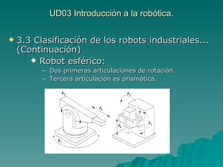 UD03 Introducción a la robótica. 3.3 Clasificación de los robots industriales... (Continuación) Robot esférico: Dos primeras articulaciones de rotación. Tercera articulación es prismática. 