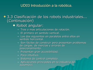 UD03 Introducción a la robótica. 3.3 Clasificación de los robots industriales... (Continuación) Robot angular: Tres o mas articulaciones de rotación. El primero en sentido vertical. Los dos siguientes en paralelos entre ellos en sentido horizontal. Son fáciles de construir pero presentan problemas  de cargas, de inercias y errores de posicionamiento. Presentan gran accesibilidad. Poco intuitivo. Sistema de control complejo. Aplicaciones principales en la industria del automóvil. 