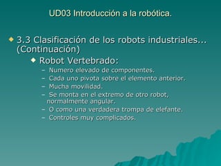 UD03 Introducción a la robótica. 3.3 Clasificación de los robots industriales... (Continuación) Robot Vertebrado: Numero elevado de componentes. Cada uno pivota sobre el elemento anterior. Mucha movilidad. Se monta en el extremo de otro robot, normalmente angular. O como una verdadera trompa de elefante. Controles muy complicados. 