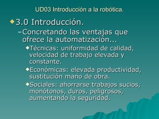 UD03 Introducción a la robótica. 3.0 Introducción. Concretando las ventajas que ofrece la automatización... Técnicas: uniformidad de calidad, velocidad de trabajo elevada y constante. Económicas: elevada productividad, sustitución mano de obra. Sociales: ahorrarse trabajos sucios, monótonos, duros, peligrosos, aumentando la seguridad. 