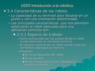 UD03 Introducción a la robótica. 3.4 Características de los robots. La capacidad de su terminal para situarse en un punto y con una orientación determinada. Las principales características  que nos permiten seleccionar el robot adecuado para una aplicación concreta son: 3.4.1 Espacio de trabajo: Viene configurado por los puntos donde el robot puede posicionar su elemento terminal. El volumen descrito por el robot cuando tiene sus elementos extendidos al máximo. Depende: De la configuración del robot. De su tamaño. De las limitaciones físicas impuestas (topes, espacio accesible...) 