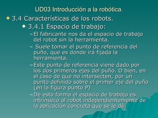 UD03 Introducción a la robótica. 3.4 Características de los robots. 3.4.1 Espacio de trabajo: El fabricante nos da el espacio de trabajo del robot sin la herramienta. Suele tomar el punto de referencia del puño, que es donde irá fijada la herramienta. Este punto de referencia viene dado por los dos primeros ejes del puño. O bien, en el caso de que no intersecten, por un punto definido sobre el primer eje del puño (en la figura punto P) De esta forma el espacio de trabajo es intrínseco al robot independientemente de la aplicación concreta que se le dé. 