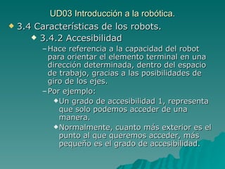 UD03 Introducción a la robótica. 3.4 Características de los robots. 3.4.2 Accesibilidad Hace referencia a la capacidad del robot para orientar el elemento terminal en una dirección determinada, dentro del espacio de trabajo, gracias a las posibilidades de giro de los ejes. Por ejemplo: Un grado de accesibilidad 1, representa que solo podemos acceder de una manera. Normalmente, cuanto más exterior es el punto al que queremos acceder, más pequeño es el grado de accesibilidad. 