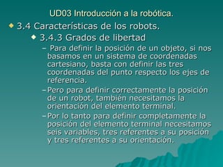UD03 Introducción a la robótica. 3.4 Características de los robots. 3.4.3 Grados de libertad Para definir la posición de un objeto, si nos basamos en un sistema de coordenadas cartesiano, basta con definir las tres coordenadas del punto respecto los ejes de referencia. Pero para definir correctamente la posición de un robot, también necesitamos la orientación del elemento terminal. Por lo tanto para definir completamente la posición del elemento terminal necesitamos seis variables, tres referentes a su posición y tres referentes a su orientación. 