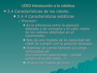 UD03 Introducción a la robótica. 3.4 Características de los robots. 3.4.4 Características estáticas Precisión:  Es la diferencia entre la posición deseada o de consigna y el valor medio de los valores obtenidos en el movimiento. Nos da una medida de la capacidad del robot de cumplir con la posición deseada. Depende de varios factores (la carga, velocidades de acercamiento/posicionado, calidad constructiva del robot...). Origina los mapas de error. 