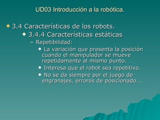 UD03 Introducción a la robótica. 3.4 Características de los robots. 3.4.4 Características estáticas Repetibilidad:  La variación que presenta la posición cuando el manipulador se mueve repetidamente al mismo punto. Interesa que el robot sea repetitivo. No se da siempre por el juego de engranajes, errores de posicionado... 