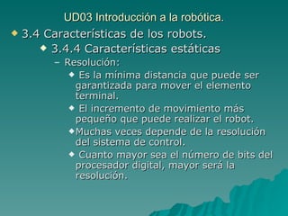 UD03 Introducción a la robótica. 3.4 Características de los robots. 3.4.4 Características estáticas Resolución: Es la mínima distancia que puede ser garantizada para mover el elemento terminal. El incremento de movimiento más pequeño que puede realizar el robot. Muchas veces depende de la resolución del sistema de control. Cuanto mayor sea el número de bits del procesador digital, mayor será la resolución. 