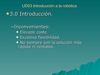 UD03 Introducción a la robótica. 3.0 Introducción. Inconvenientes: Elevado coste. Excesiva flexibilidad. No siempre son la solución más rápida ni rentable. 