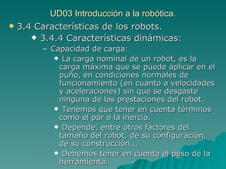 UD03 Introducción a la robótica. 3.4 Características de los robots. 3.4.4 Características dinámicas: Capacidad de carga: La carga nominal de un robot, es la carga máxima que se puede aplicar en el puño, en condiciones normales de funcionamiento (en cuanto a velocidades y aceleraciones) sin que se desgaste ninguna de las prestaciones del robot. Tenemos que tener en cuenta términos como el par o la inercia. Depende, entre otros factores del tamaño del robot, de su configuración, de su construcción... Debemos tener en cuenta el peso de la herramienta. 