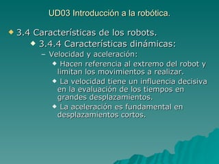 UD03 Introducción a la robótica. 3.4 Características de los robots. 3.4.4 Características dinámicas: Velocidad y aceleración: Hacen referencia al extremo del robot y limitan los movimientos a realizar. La velocidad tiene un influencia decisiva en la evaluación de los tiempos en grandes desplazamientos. La aceleración es fundamental en desplazamientos cortos. 