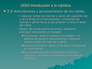 UD03 Introducción a la robótica. 3.5  Articulaciones y accionamientos de los robots. Cada eje recibe las fuerzas y pares del siguiente eje o de la brida de la herramienta y transmite las fuerzas y pares hacia el eje anterior o hacia la base del robot. Dentro de la estructura del brazo, podemos distinguir tres partes principales: La carcasa: aloja el sistema accionador y el sistema de guías o articulaciones y además soporta todas las fuerzas y pares. Las articulaciones: guían a los ejes a lo largo de su movimiento. Los accionamientos: convierten la energía (eléctrica, neumática o hidráulica) en energía mecánica. 
