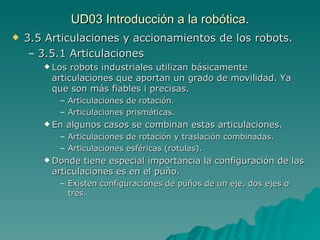 UD03 Introducción a la robótica. 3.5 Articulaciones y accionamientos de los robots. 3.5.1 Articulaciones Los robots industriales utilizan básicamente articulaciones que aportan un grado de movilidad. Ya que son más fiables i precisas. Articulaciones de rotación. Articulaciones prismáticas. En algunos casos se combinan estas articulaciones. Articulaciones de rotación y traslación combinadas. Articulaciones esféricas (rotulas). Donde tiene especial importancia la configuración de las articulaciones es en el puño. Existen configuraciones de puños de un eje, dos ejes o tres. 