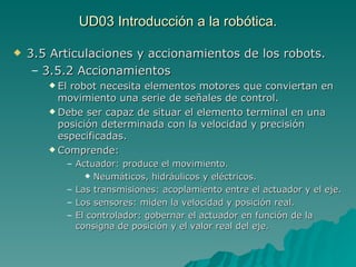 UD03 Introducción a la robótica. 3.5 Articulaciones y accionamientos de los robots. 3.5.2 Accionamientos El robot necesita elementos motores que conviertan en movimiento una serie de señales de control. Debe ser capaz de situar el elemento terminal en una posición determinada con la velocidad y precisión especificadas. Comprende: Actuador: produce el movimiento. Neumáticos, hidráulicos y eléctricos. Las transmisiones: acoplamiento entre el actuador y el eje. Los sensores: miden la velocidad y posición real. El controlador: gobernar el actuador en función de la consigna de posición y el valor real del eje. 