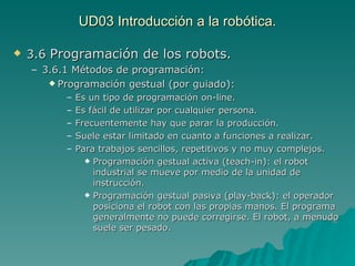 UD03 Introducción a la robótica. 3.6  Programación de los robots. 3.6.1 Métodos de programación: Programación gestual (por guiado): Es un tipo de programación on-line. Es fácil de utilizar por cualquier persona. Frecuentemente hay que parar la producción. Suele estar limitado en cuanto a funciones a realizar. Para trabajos sencillos, repetitivos y no muy complejos. Programación gestual activa (teach-in): el robot industrial se mueve por medio de la unidad de instrucción. Programación gestual pasiva (play-back): el operador posiciona el robot con las propias manos. El programa generalmente no puede corregirse. El robot, a menudo suele ser pesado. 