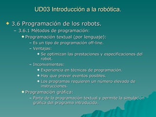 UD03 Introducción a la robótica. 3.6  Programación de los robots. 3.6.1 Métodos de programación: Programación textual (por lenguaje): Es un tipo de programación off-line. Ventajas: Se optimizan las prestaciones y especificaciones del robot. Inconvenientes: Experiencia en técnicas de programación. Hay que prever eventos posibles. Los programas requieren un número elevado de instrucciones. Programación gráfica: Parte de la programación textual y permite la simulación gráfica del programa introducido. 