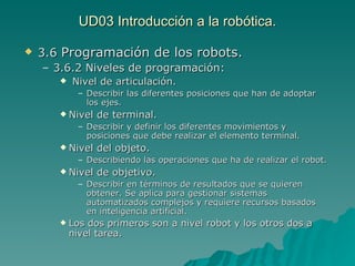 UD03 Introducción a la robótica. 3.6  Programación de los robots. 3.6.2 Niveles de programación: Nivel de articulación. Describir las diferentes posiciones que han de adoptar los ejes. Nivel de terminal. Describir y definir los diferentes movimientos y posiciones que debe realizar el elemento terminal. Nivel del objeto. Describiendo las operaciones que ha de realizar el robot. Nivel de objetivo. Describir en términos de resultados que se quieren obtener. Se aplica para gestionar sistemas automatizados complejos y requiere recursos basados en inteligencia artificial. Los dos primeros son a nivel robot y los otros dos a nivel tarea. 
