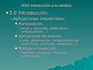 UD03 Introducción a la robótica. 3.0 Introducción. Aplicaciones industriales: Manipulación. (carga y descarga, paletización, empaquetado...) Aplicaciones de proceso. (corte, deformación, recubrimiento de superficies, prensado, soldadura...) Montaje e inspección. (inserción, encolado, medición, verificación...) 