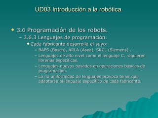 UD03 Introducción a la robótica. 3.6  Programación de los robots.  3.6.3 Lenguajes de programación. Cada fabricante desarrolla el suyo: BAPS (Bosch), ARLA (Asea), SRCL (Siemens)... Lenguajes de alto nivel como el lenguaje C, requieren librerías específicas. Lenguajes nuevos basados en operaciones básicas de programación. La no uniformidad de lenguajes provoca tener que adaptarse al lenguaje específico de cada fabricante. 