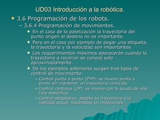 UD03 Introducción a la robótica. 3.6  Programación de los robots.  3.6.4 Programación de movimientos. En el caso de la paletización la trayectoria del punto origen al destino no es importante. Pero en el caso por ejemplo de pegar una etiqueta, la trayectoria y la velocidad son importantes. Los requerimientos máximos aparecerán cuando la trayectoria a recorrer se conoce solo aproximadamente. De los ejemplos anteriores surgen tres tipos de control de movimiento: Control punto a punto (PTP): se mueve punto a punto sin mantener un trayectoria conocida. Control continua (CP): se mueve con la ayuda de una ruta específica. Control adaptativo: adapta su trayectoria a la realidad actual, basándose en mediciones. 