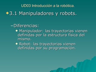 UD03 Introducción a la robótica. 3.1 Manipuladores y robots. Diferencias: Manipulador: las trayectorias vienen definidas por la estructura física del mismo. Robot: las trayectorias vienen definidas por su programación. 