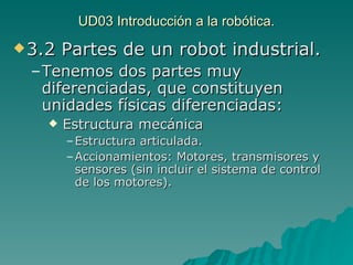 UD03 Introducción a la robótica. 3.2 Partes de un robot industrial. Tenemos dos partes muy diferenciadas, que constituyen unidades físicas diferenciadas: Estructura mecánica Estructura articulada. Accionamientos: Motores, transmisores y sensores (sin incluir el sistema de control de los motores). 