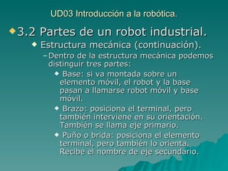 UD03 Introducción a la robótica. 3.2 Partes de un robot industrial. Estructura mecánica (continuación). Dentro de la estructura mecánica podemos distinguir tres partes: Base: si va montada sobre un elemento móvil, el robot y la base pasan a llamarse robot móvil y base móvil. Brazo: posiciona el terminal, pero también interviene en su orientación. También se llama eje primario. Puño o brida: posiciona el elemento terminal, pero también lo orienta. Recibe el nombre de eje secundario. 