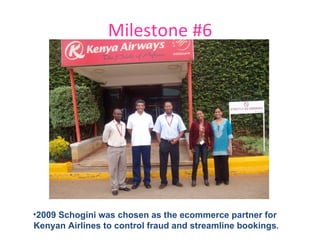 Milestone #6 2009 Schogini was chosen as the ecommerce partner for  Kenyan Airlines to control fraud and streamline bookings . 