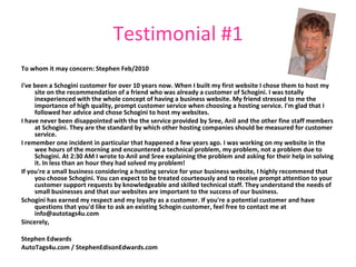 Testimonial #1 To whom it may concern:   Stephen Feb/2010 I've been a Schogini customer for over 10 years now. When I built my first website I chose them to host my site on the recommendation of a friend who was already a customer of Schogini. I was totally inexperienced with the whole concept of having a business website. My friend stressed to me the importance of high quality, prompt customer service when choosing a hosting service. I'm glad that I followed her advice and chose Schogini to host my websites. I have never been disappointed with the the service provided by Sree, Anil and the other fine staff members at Schogini. They are the standard by which other hosting companies should be measured for customer service. I remember one incident in particular that happened a few years ago. I was working on my website in the wee hours of the morning and encountered a technical problem, my problem, not a problem due to Schogini. At 2:30 AM I wrote to Anil and Sree explaining the problem and asking for their help in solving it. In less than an hour they had solved my problem! If you're a small business considering a hosting service for your business website, I highly recommend that you choose Schogini. You can expect to be treated courteously and to receive prompt attention to your customer support requests by knowledgeable and skilled technical staff. They understand the needs of small businesses and that our websites are important to the success of our business. Schogini has earned my respect and my loyalty as a customer. If you're a potential customer and have questions that you'd like to ask an existing Schogin customer, feel free to contact me at info@autotags4u.com Sincerely, Stephen Edwards AutoTags4u.com / StephenEdisonEdwards.com   