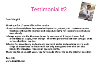 Testimonial #2 Dear Schogini, Thank you for 10 years of frontline service. I have continuously been impressed with your fast, expert, and courteous service that has continued to improve and expand, keeping not just up to date but also user friendly. I always appreciate the kindness shown by everyone at Schogini. I never feel intimidated or stupid, even though I know the problem is not with Schogini or its services but from my side. Schogini has consistently and patiently provided advice and guidance over a wide range of procedures so that I could not only manage my own site, but also handle the individual requests of my own clients. Thank you for 10 smooth years, you have made life for me on the Internet possible! Tom Hibi www.tes2000.com 