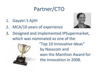 Partner/CTO Gayatri S Ajith MCA/10 years of experience Designed and implemented IPSupermarket, which was nominated as one of the    “Top 10 Innovative Ideas”    by Nasscom and   won the Manthon Award for   the Innovation in 2008. 