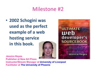 Milestone #2 2002 Schogini was  used as the perfect  example of a web  hosting service  in this book. Jessica Keyes Publisher at New Art Press  Instructor/Stream Manager at  University of Liverpool   Facilitator at  The University of Phoenix   