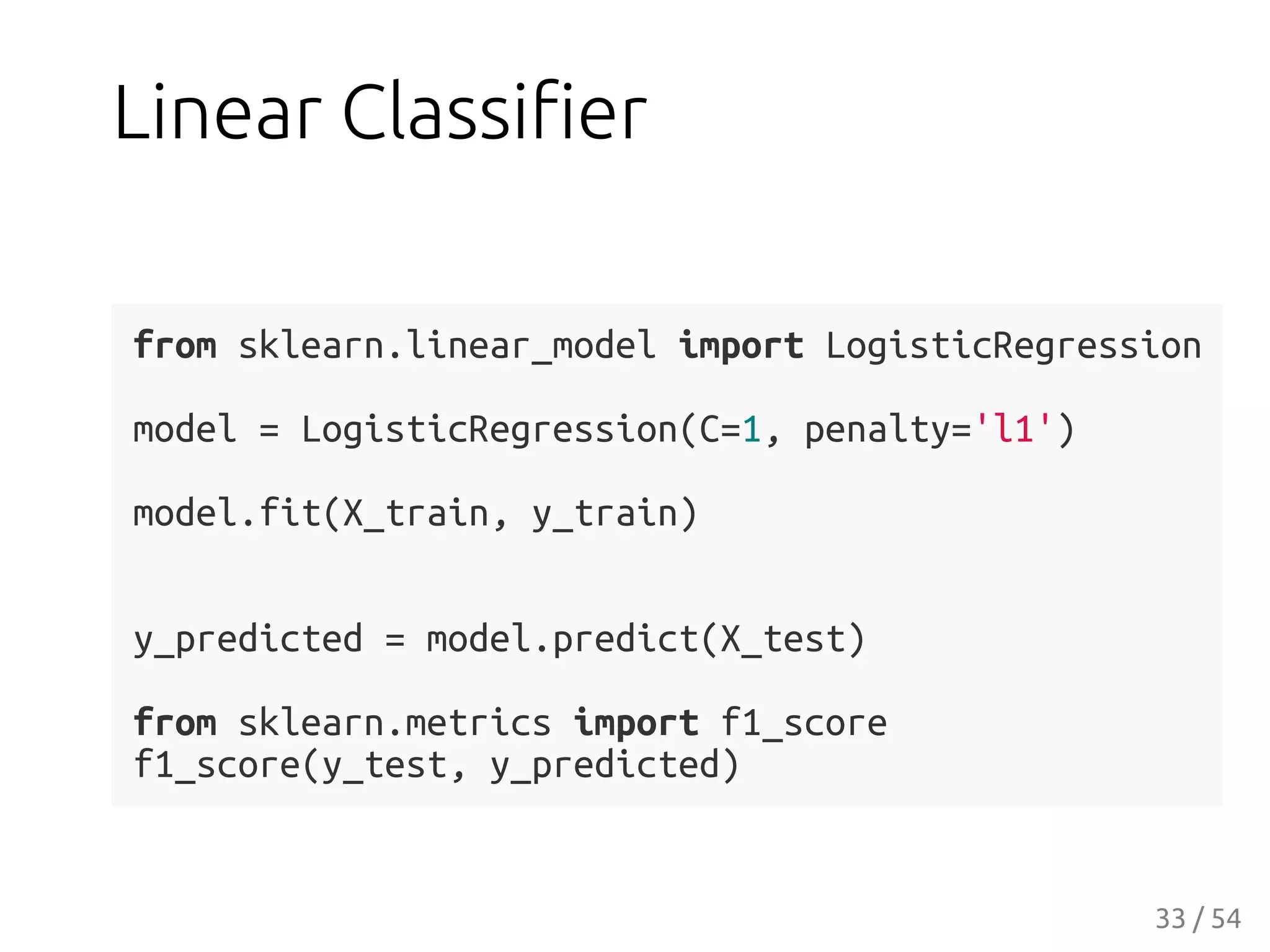 Linear Classiﬁer
from sklearn.linear_model import LogisticRegression
model = LogisticRegression(C=1, penalty='l1')
model.fit(X_train, y_train)
y_predicted = model.predict(X_test)
from sklearn.metrics import f1_score
f1_score(y_test, y_predicted)
33 / 54
 