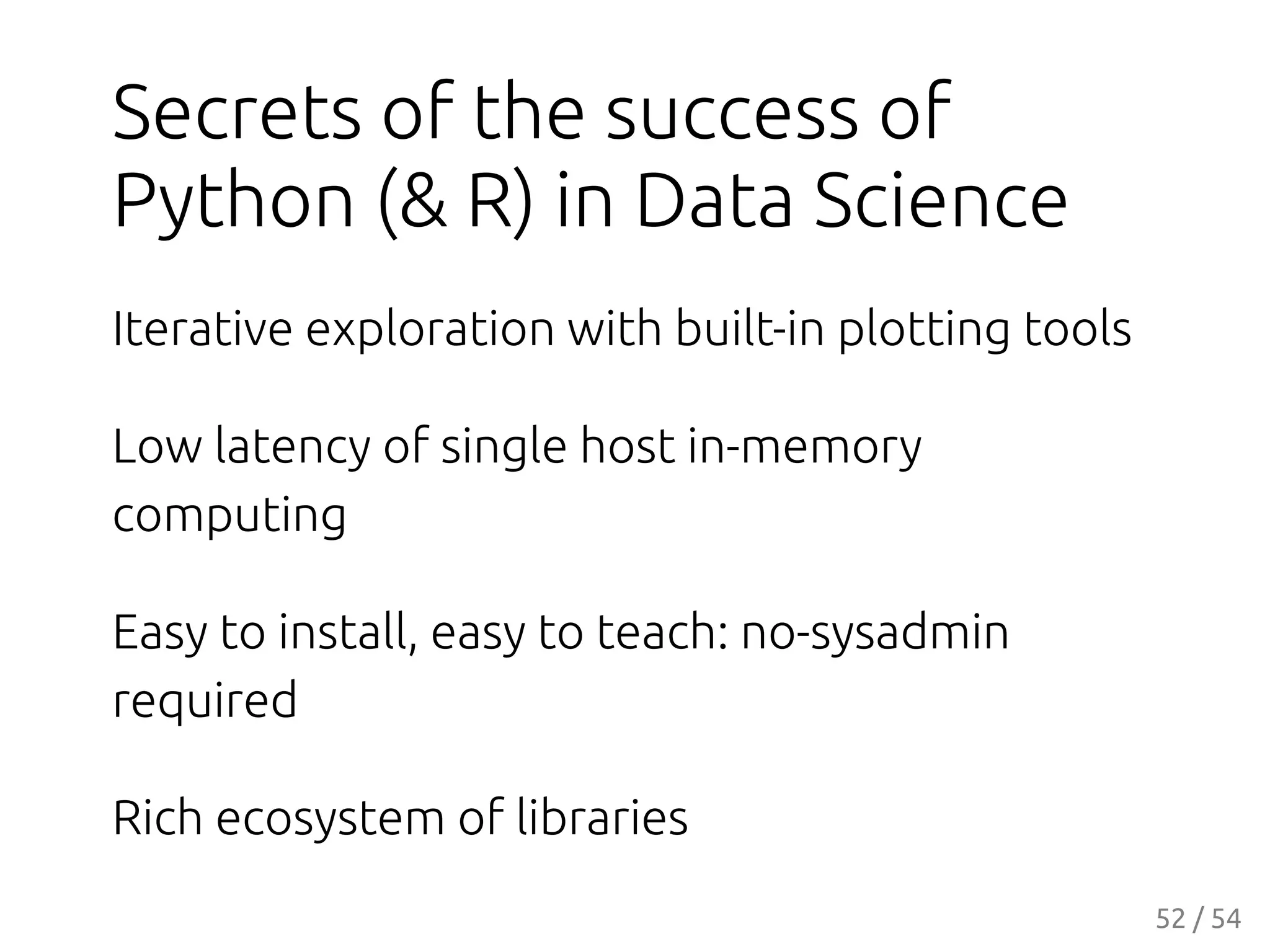 Secrets of the success of
Python (& R) in Data Science
Iterative exploration with built-in plotting tools
Low latency of single host in-memory
computing
Easy to install, easy to teach: no-sysadmin
required
Rich ecosystem of libraries
52 / 54
 
